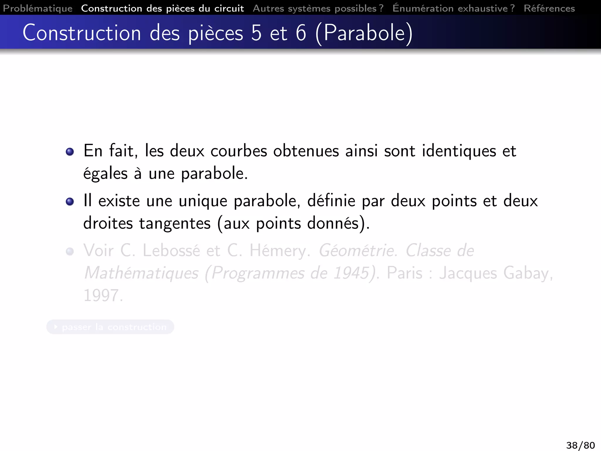 Problématique Construction des pièces du circuit Autres systèmes possibles ? Énumération exhaustive ? Références
Construction des pièces 5 et 6 (Parabole)
En fait, les deux courbes obtenues ainsi sont identiques et
égales à une parabole.
Il existe une unique parabole, déﬁnie par deux points et deux
droites tangentes (aux points donnés).
Voir C. Lebossé et C. Hémery. Géométrie. Classe de
Mathématiques (Programmes de 1945). Paris : Jacques Gabay,
1997.
passer la construction
38/80
 