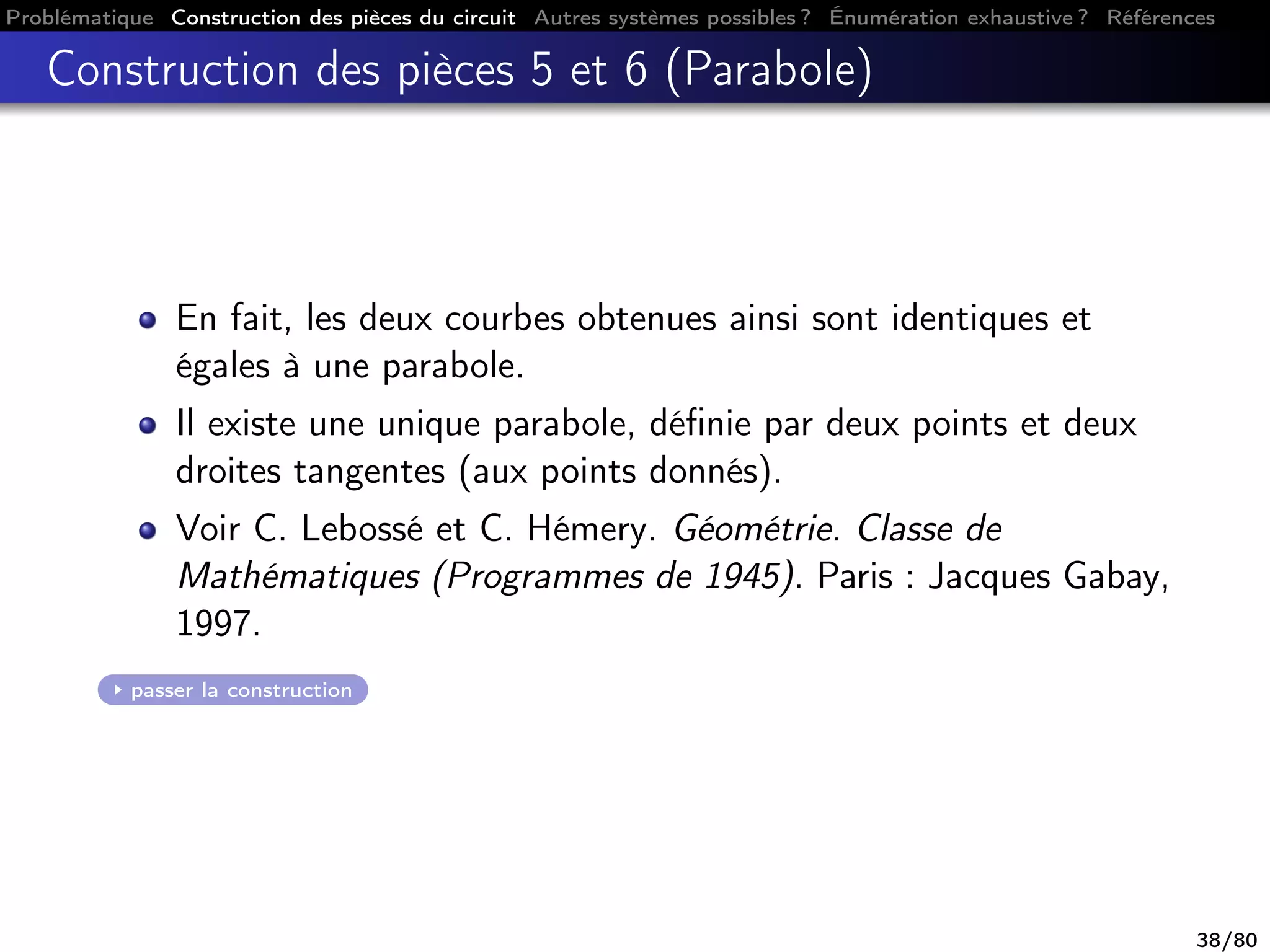 Problématique Construction des pièces du circuit Autres systèmes possibles ? Énumération exhaustive ? Références
Construction des pièces 5 et 6 (Parabole)
En fait, les deux courbes obtenues ainsi sont identiques et
égales à une parabole.
Il existe une unique parabole, déﬁnie par deux points et deux
droites tangentes (aux points donnés).
Voir C. Lebossé et C. Hémery. Géométrie. Classe de
Mathématiques (Programmes de 1945). Paris : Jacques Gabay,
1997.
passer la construction
38/80
 