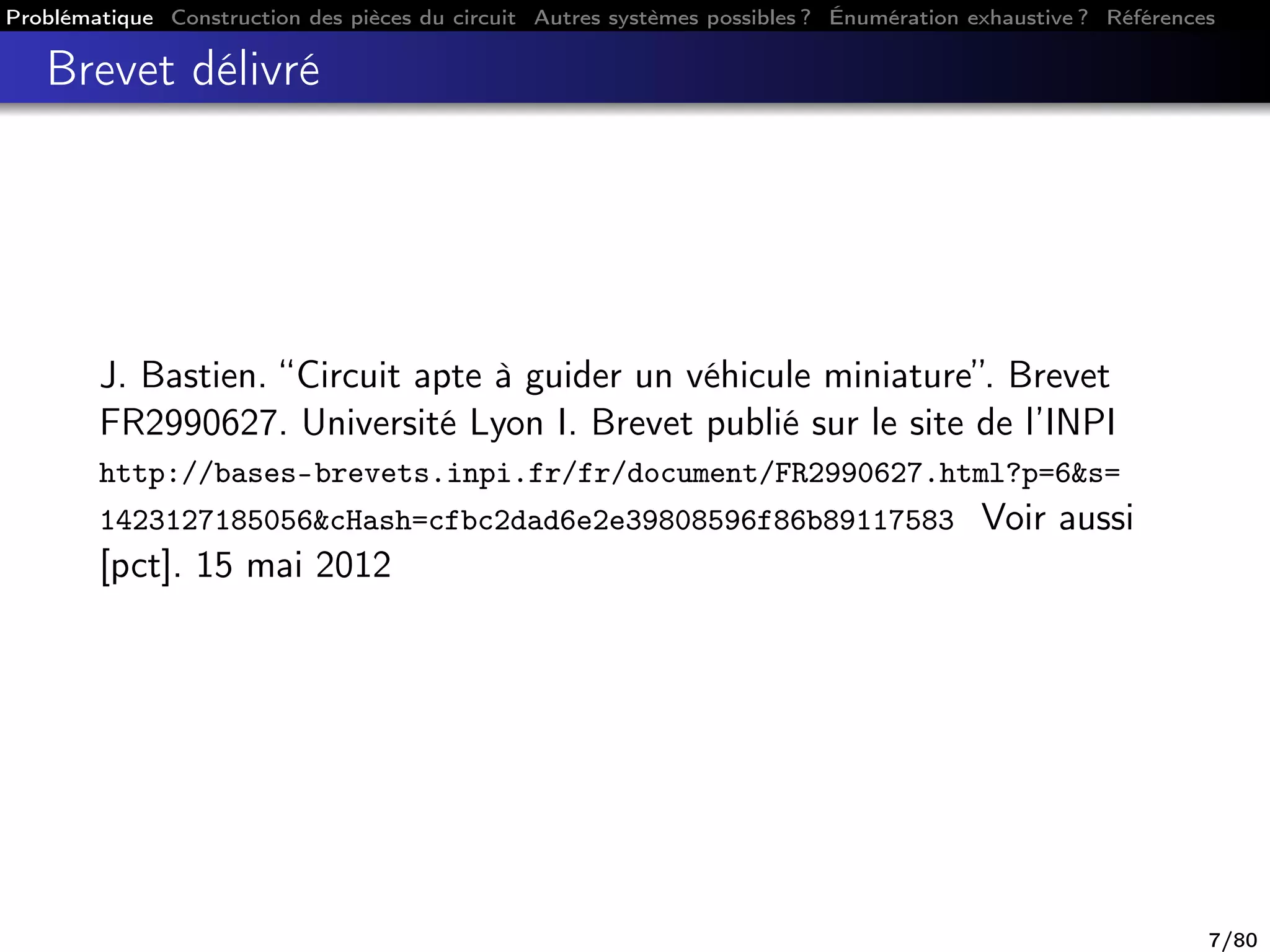 Problématique Construction des pièces du circuit Autres systèmes possibles ? Énumération exhaustive ? Références
Brevet délivré
J. Bastien. “Circuit apte à guider un véhicule miniature”. Brevet
FR2990627. Université Lyon I. Brevet publié sur le site de l’INPI
http://bases-brevets.inpi.fr/fr/document/FR2990627.html?p=6&s=
1423127185056&cHash=cfbc2dad6e2e39808596f86b89117583 Voir aussi
[pct]. 15 mai 2012
7/80
 