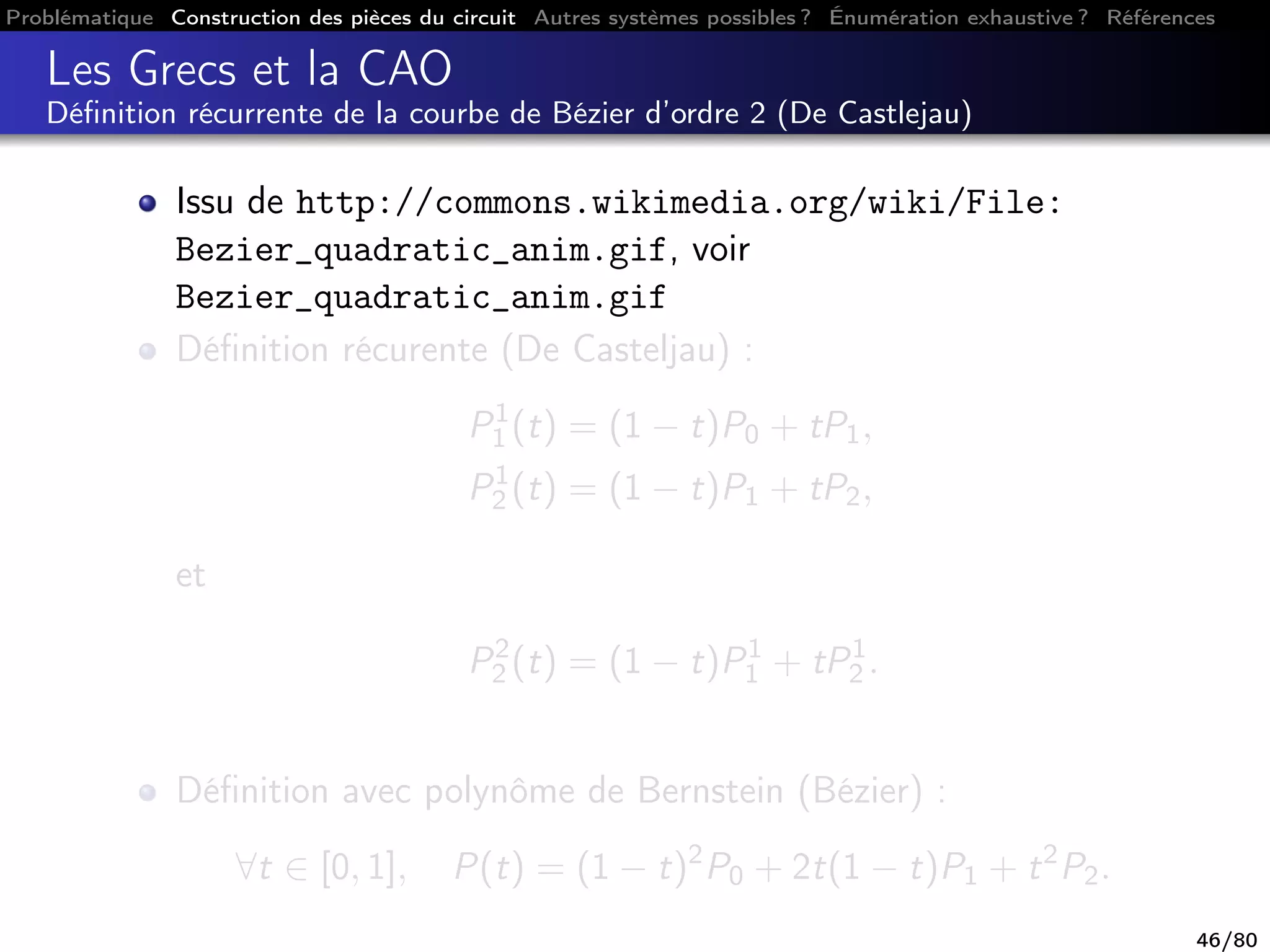 Problématique Construction des pièces du circuit Autres systèmes possibles ? Énumération exhaustive ? Références
Les Grecs et la CAO
Déﬁnition récurrente de la courbe de Bézier d’ordre 2 (De Castlejau)
Issu de http://commons.wikimedia.org/wiki/File:
Bezier_quadratic_anim.gif, voir
Bezier_quadratic_anim.gif
Déﬁnition récurente (De Casteljau) :
P1
1 (t) = (1 − t)P0 + tP1,
P1
2 (t) = (1 − t)P1 + tP2,
et
P2
2 (t) = (1 − t)P1
1 + tP1
2 .
Déﬁnition avec polynôme de Bernstein (Bézier) :
∀t ∈ [0, 1], P(t) = (1 − t)2
P0 + 2t(1 − t)P1 + t2
P2.
46/80
 