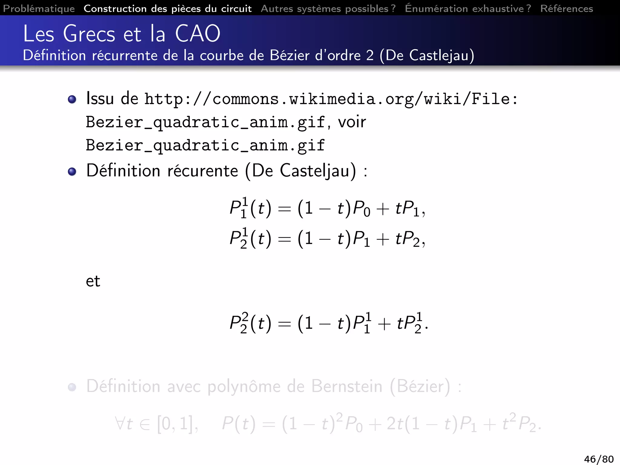 Problématique Construction des pièces du circuit Autres systèmes possibles ? Énumération exhaustive ? Références
Les Grecs et la CAO
Déﬁnition récurrente de la courbe de Bézier d’ordre 2 (De Castlejau)
Issu de http://commons.wikimedia.org/wiki/File:
Bezier_quadratic_anim.gif, voir
Bezier_quadratic_anim.gif
Déﬁnition récurente (De Casteljau) :
P1
1 (t) = (1 − t)P0 + tP1,
P1
2 (t) = (1 − t)P1 + tP2,
et
P2
2 (t) = (1 − t)P1
1 + tP1
2 .
Déﬁnition avec polynôme de Bernstein (Bézier) :
∀t ∈ [0, 1], P(t) = (1 − t)2
P0 + 2t(1 − t)P1 + t2
P2.
46/80
 