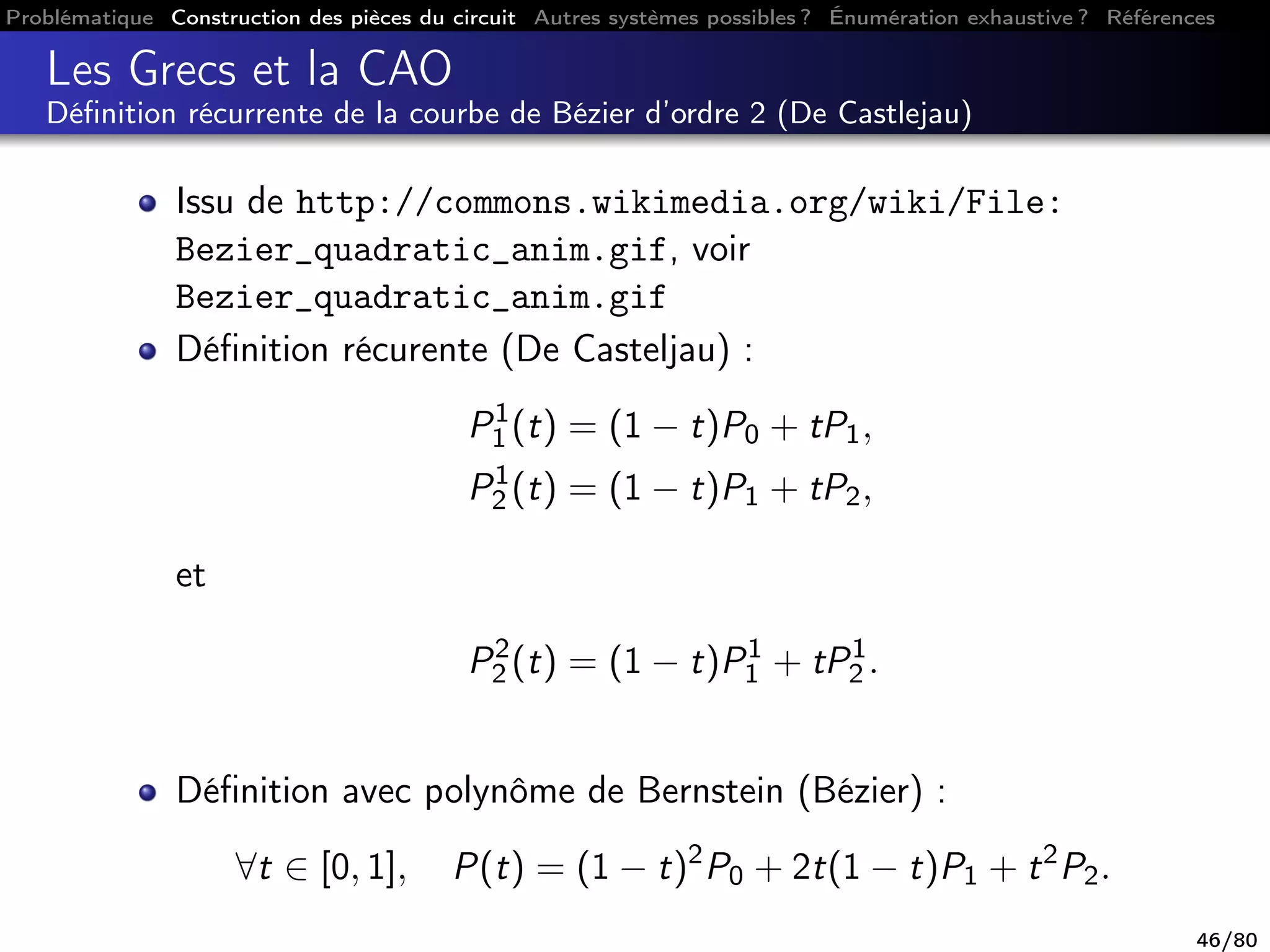 Problématique Construction des pièces du circuit Autres systèmes possibles ? Énumération exhaustive ? Références
Les Grecs et la CAO
Déﬁnition récurrente de la courbe de Bézier d’ordre 2 (De Castlejau)
Issu de http://commons.wikimedia.org/wiki/File:
Bezier_quadratic_anim.gif, voir
Bezier_quadratic_anim.gif
Déﬁnition récurente (De Casteljau) :
P1
1 (t) = (1 − t)P0 + tP1,
P1
2 (t) = (1 − t)P1 + tP2,
et
P2
2 (t) = (1 − t)P1
1 + tP1
2 .
Déﬁnition avec polynôme de Bernstein (Bézier) :
∀t ∈ [0, 1], P(t) = (1 − t)2
P0 + 2t(1 − t)P1 + t2
P2.
46/80
 