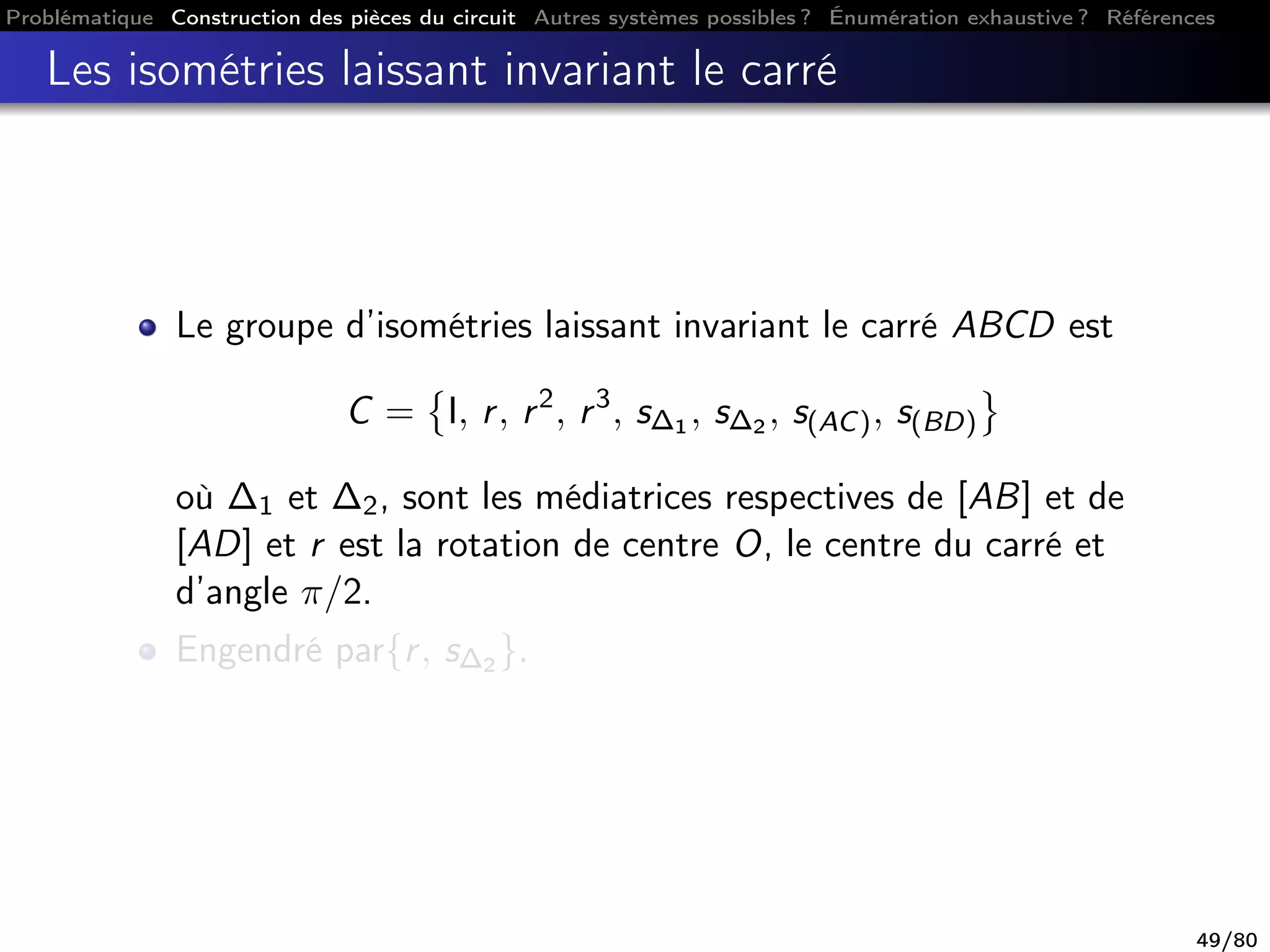 Problématique Construction des pièces du circuit Autres systèmes possibles ? Énumération exhaustive ? Références
Les isométries laissant invariant le carré
Le groupe d’isométries laissant invariant le carré ABCD est
C = I, r, r2
, r3
, s∆1 , s∆2 , s(AC), s(BD)
où ∆1 et ∆2, sont les médiatrices respectives de [AB] et de
[AD] et r est la rotation de centre O, le centre du carré et
d’angle π/2.
Engendré par{r, s∆2 }.
49/80
 