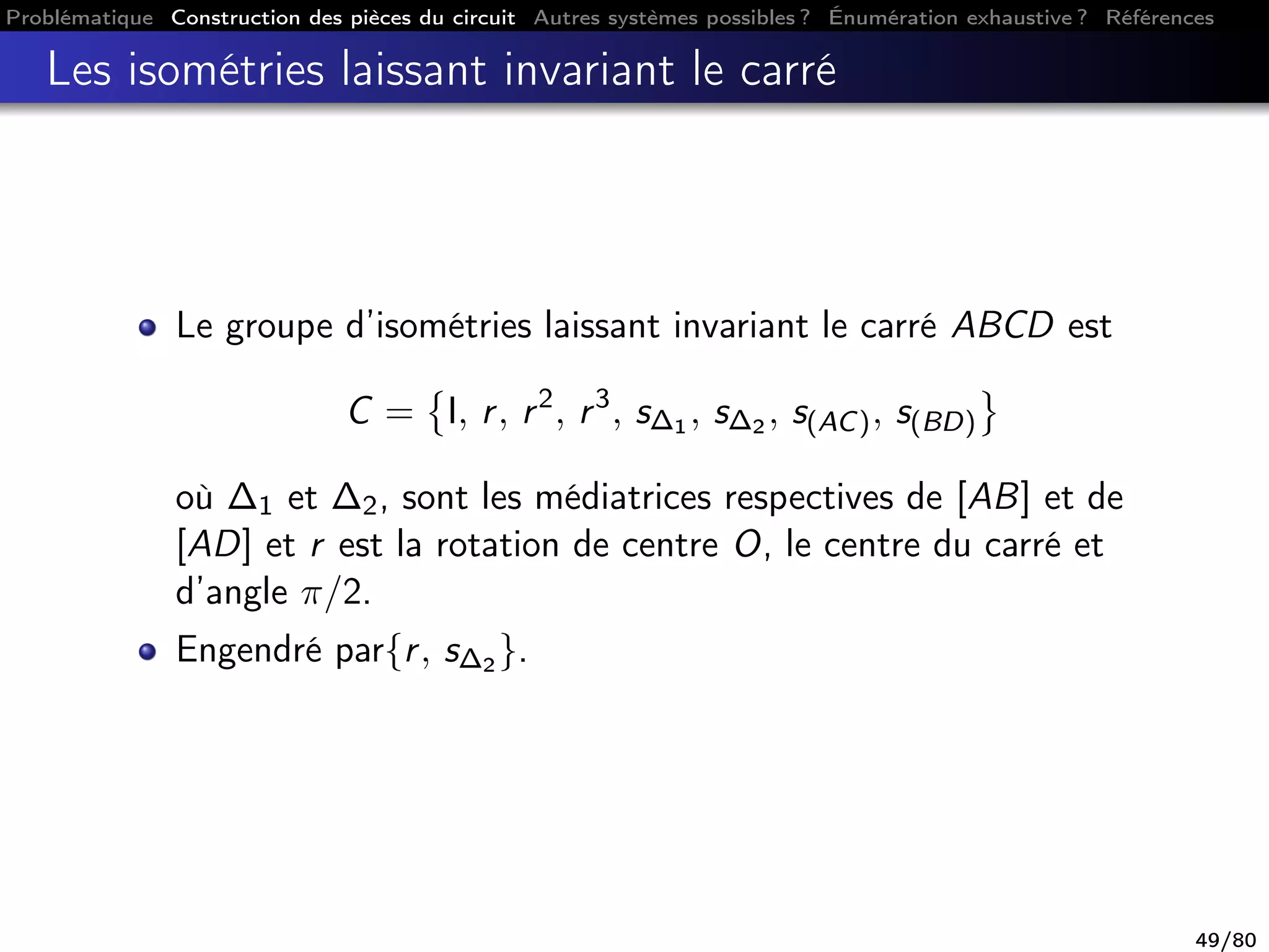 Problématique Construction des pièces du circuit Autres systèmes possibles ? Énumération exhaustive ? Références
Les isométries laissant invariant le carré
Le groupe d’isométries laissant invariant le carré ABCD est
C = I, r, r2
, r3
, s∆1 , s∆2 , s(AC), s(BD)
où ∆1 et ∆2, sont les médiatrices respectives de [AB] et de
[AD] et r est la rotation de centre O, le centre du carré et
d’angle π/2.
Engendré par{r, s∆2 }.
49/80
 