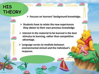 HIS
THEORY
 Focuses on learners’ background knowledge.
 Students have to relate the new experiences
they obtain to their own previous knowledge
 Interest in the material to be learned is the best
stimulus to learning, rather than competitive
advantage.
 Language serves to mediate between
environmental stimuli and the individual's
response.

 