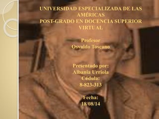 UNIVERSIDAD ESPECIALIZADA DE LAS
AMÉRICAS
POST-GRADO EN DOCENCIA SUPERIOR
VIRTUAL
Profesor
Osvaldo Toscano
Presentado por:
Albania Urriola
Cédula:
8-823-313
Fecha:
18/08/14
 