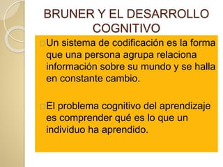 BRUNER Y EL DESARROLLO
COGNITIVO
Un sistema de codificación es la forma
que una persona agrupa relaciona
información sobre su mundo y se halla
en constante cambio.
El problema cognitivo del aprendizaje
es comprender qué es lo que un
individuo ha aprendido.
 