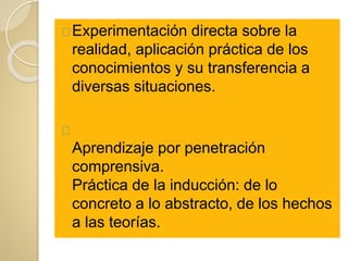 Experimentación directa sobre la
realidad, aplicación práctica de los
conocimientos y su transferencia a
diversas situaciones.
Aprendizaje por penetración
comprensiva.
Práctica de la inducción: de lo
concreto a lo abstracto, de los hechos
a las teorías.
 