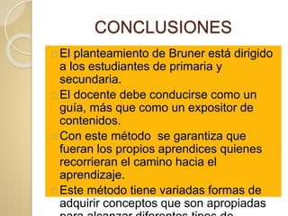 CONCLUSIONES
El planteamiento de Bruner está dirigido
a los estudiantes de primaria y
secundaria.
El docente debe conducirse como un
guía, más que como un expositor de
contenidos.
Con este método se garantiza que
fueran los propios aprendices quienes
recorrieran el camino hacia el
aprendizaje.
Este método tiene variadas formas de
adquirir conceptos que son apropiadas
 
