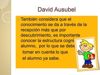 David Ausubel
También considera que el
conocimiento se da a través de la
recepción más que por
descubrimiento, es importante
conocer la estructura cognitiva del
alumno, por lo que se debe
tomar en cuenta lo que
el alumno ya sabe.
 