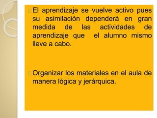 El aprendizaje se vuelve activo pues
su asimilación dependerá en gran
medida de las actividades de
aprendizaje que el alumno mismo
lleve a cabo.
Organizar los materiales en el aula de
manera lógica y jerárquica.
 