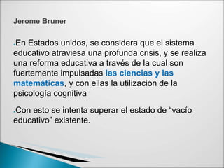 ●En Estados unidos, se considera que el sistema
educativo atraviesa una profunda crisis, y se realiza
una reforma educativa a través de la cual son
fuertemente impulsadas las ciencias y las
matemáticas, y con ellas la utilización de la
psicología cognitiva
●Con esto se intenta superar el estado de “vacío
educativo” existente.
Jerome Bruner
 