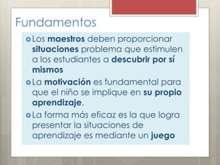 Fundamentos
Los maestros deben proporcionar
situaciones problema que estimulen
a los estudiantes a descubrir por sí
mismos
La motivación es fundamental para
que el niño se implique en su propio
aprendizaje.
La forma más eficaz es la que logra
presentar la situaciones de
aprendizaje es mediante un juego
 