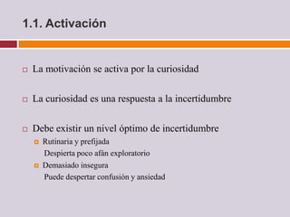 1.1. Activación


   La motivación se activa por la curiosidad

   La curiosidad es una respuesta a la incertidumbre

   Debe existir un nivel óptimo de incertidumbre
       Rutinaria y prefijada
        Despierta poco afán exploratorio
       Demasiado insegura
        Puede despertar confusión y ansiedad
 