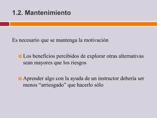 1.2. Mantenimiento



Es necesario que se mantenga la motivación

     Los beneficios percibidos de explorar otras alternativas
      sean mayores que los riesgos

     Aprender algo con la ayuda de un instructor debería ser
      menos “arriesgado” que hacerlo sólo
 