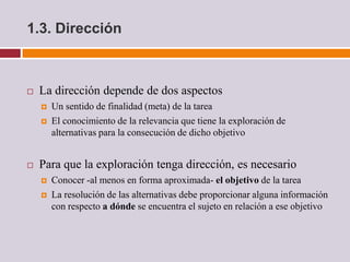 1.3. Dirección



   La dirección depende de dos aspectos
       Un sentido de finalidad (meta) de la tarea
       El conocimiento de la relevancia que tiene la exploración de
        alternativas para la consecución de dicho objetivo


   Para que la exploración tenga dirección, es necesario
       Conocer -al menos en forma aproximada- el objetivo de la tarea
       La resolución de las alternativas debe proporcionar alguna información
        con respecto a dónde se encuentra el sujeto en relación a ese objetivo
 