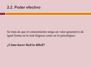 2.2. Poder efectivo




Se trata de que el conocimiento tenga un valor generativo de
igual forma en lo real (lógica) como en lo psicológico

¿Cómo hacer fácil lo difícil?
 
