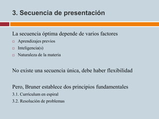 3. Secuencia de presentación


La secuencia óptima depende de varios factores
   Aprendizajes previos
   Inteligencia(s)
   Naturaleza de la materia


No existe una secuencia única, debe haber flexibilidad

Pero, Bruner establece dos principios fundamentales
3.1. Currículum en espiral
3.2. Resolución de problemas
 