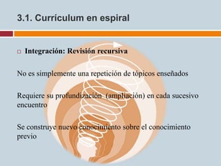 3.1. Currículum en espiral


   Integración: Revisión recursiva

No es simplemente una repetición de tópicos enseñados

Requiere su profundización (ampliación) en cada sucesivo
encuentro

Se construye nuevo conocimiento sobre el conocimiento
previo
 