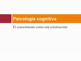Psicología cognitiva
El conocimiento como una construcción
 