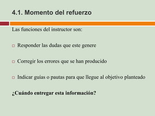 4.1. Momento del refuerzo

Las funciones del instructor son:

   Responder las dudas que este genere

   Corregir los errores que se han producido

   Indicar guías o pautas para que llegue al objetivo planteado

¿Cuándo entregar esta información?
 