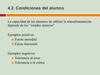4.2. Condiciones del alumno


La capacidad de los alumnos de utilizar la retroalimentación
depende de los “estados internos”

Ejemplos positivos
    Fuerte ansiedad
    Fijeza funcional


Ejemplos negativos
    Tolerancia al error
    Tolerancia a la crítica
 