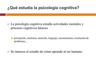 ¿Qué estudia la psicología cognitiva?


   La psicología cognitiva estudia actividades mentales y
    procesos cognitivos básicos

       percepción, memoria, atención, lenguaje, razonamiento, resolución de
        problemas…


   Se interesa al estudio de cómo aprende al ser humano
 