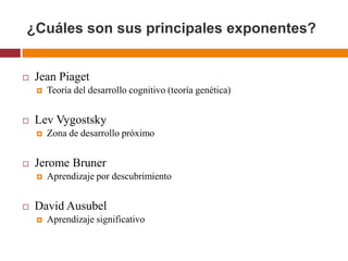 ¿Cuáles son sus principales exponentes?


   Jean Piaget
       Teoría del desarrollo cognitivo (teoría genética)


   Lev Vygostsky
       Zona de desarrollo próximo


   Jerome Bruner
       Aprendizaje por descubrimiento


   David Ausubel
       Aprendizaje significativo
 