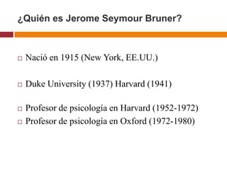 ¿Quién es Jerome Seymour Bruner?



   Nació en 1915 (New York, EE.UU.)

   Duke University (1937) Harvard (1941)

   Profesor de psicología en Harvard (1952-1972)
   Profesor de psicología en Oxford (1972-1980)
 
