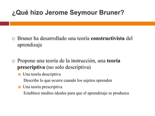 ¿Qué hizo Jerome Seymour Bruner?


   Bruner ha desarrollado una teoría constructivista del
    aprendizaje

   Propone una teoría de la instrucción, una teoría
    prescriptiva (no solo descriptiva)
       Una teoría descriptiva
        Describe lo que ocurre cuando los sujetos aprenden
       Una teoría prescriptiva
        Establece medios ideales para que el aprendizaje se produzca
 