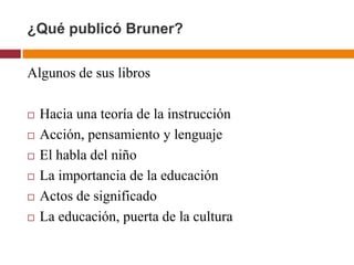 ¿Qué publicó Bruner?

Algunos de sus libros

   Hacia una teoría de la instrucción
   Acción, pensamiento y lenguaje
   El habla del niño
   La importancia de la educación
   Actos de significado
   La educación, puerta de la cultura
 
