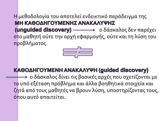 ΔΙΑΛΟΓΟΣ ΔΑΣΚΑΛΟΥ-ΜΑΘΗΤΗΔημιουργούνται προβληματικές καταστάσεις, που απαιτούν από τους μαθητές αυτενέργεια για την εξεύρεση λύσης.Οι απαντήσεις του δασκάλου είναι σκόπιμα μονολεκτικές για να διατηρούν οι μαθητές τον έλεγχο της μαθησιακής διαδικασίας.Γίνονται δύο ειδών ερωτήσεις:	α) πληροφοριακές	β) διερευνητικές