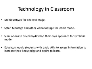 Technology in Classroom
• Manipulatives for enactive stage.

• Safari Montage and other video footage for iconic mode.

• Simulations to discover/develop their own approach for symbolic
  mode

• Educators equip students with basic skills to access information to
  increase their knowledge and desire to learn.
 