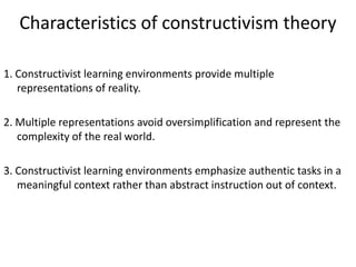 Characteristics of constructivism theory

1. Constructivist learning environments provide multiple
   representations of reality.

2. Multiple representations avoid oversimplification and represent the
   complexity of the real world.

3. Constructivist learning environments emphasize authentic tasks in a
   meaningful context rather than abstract instruction out of context.
 