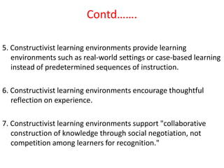 Contd…….

5. Constructivist learning environments provide learning
   environments such as real-world settings or case-based learning
   instead of predetermined sequences of instruction.

6. Constructivist learning environments encourage thoughtful
   reflection on experience.

7. Constructivist learning environments support "collaborative
   construction of knowledge through social negotiation, not
   competition among learners for recognition."
 