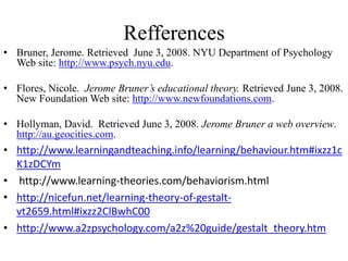 Refferences
• Bruner, Jerome. Retrieved June 3, 2008. NYU Department of Psychology
  Web site: http://www.psych.nyu.edu.

• Flores, Nicole. Jerome Bruner’s educational theory. Retrieved June 3, 2008.
  New Foundation Web site: http://www.newfoundations.com.

• Hollyman, David. Retrieved June 3, 2008. Jerome Bruner a web overview.
  http://au.geocities.com.
• http://www.learningandteaching.info/learning/behaviour.htm#ixzz1c
  K1zDCYm
• http://www.learning-theories.com/behaviorism.html
• http://nicefun.net/learning-theory-of-gestalt-
  vt2659.html#ixzz2ClBwhC00
• http://www.a2zpsychology.com/a2z%20guide/gestalt_theory.htm
                                                 .
 