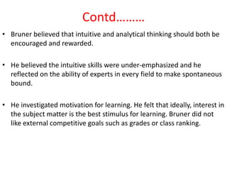 Contd………
• Bruner believed that intuitive and analytical thinking should both be
  encouraged and rewarded.

• He believed the intuitive skills were under-emphasized and he
  reflected on the ability of experts in every field to make spontaneous
  bound.

• He investigated motivation for learning. He felt that ideally, interest in
  the subject matter is the best stimulus for learning. Bruner did not
  like external competitive goals such as grades or class ranking.
 