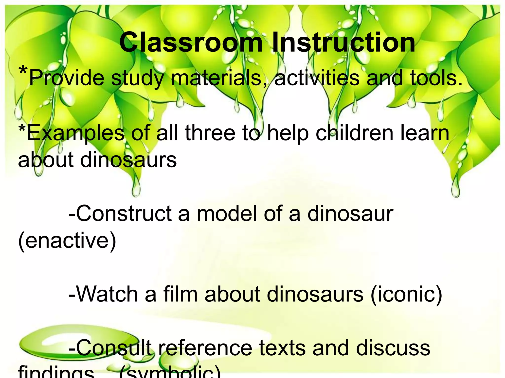 Classroom Instruction
*Provide study materials, activities and tools.
*Examples of all three to help children learn
about dinosaurs
-Construct a model of a dinosaur
(enactive)
-Watch a film about dinosaurs (iconic)
-Consult reference texts and discuss
 