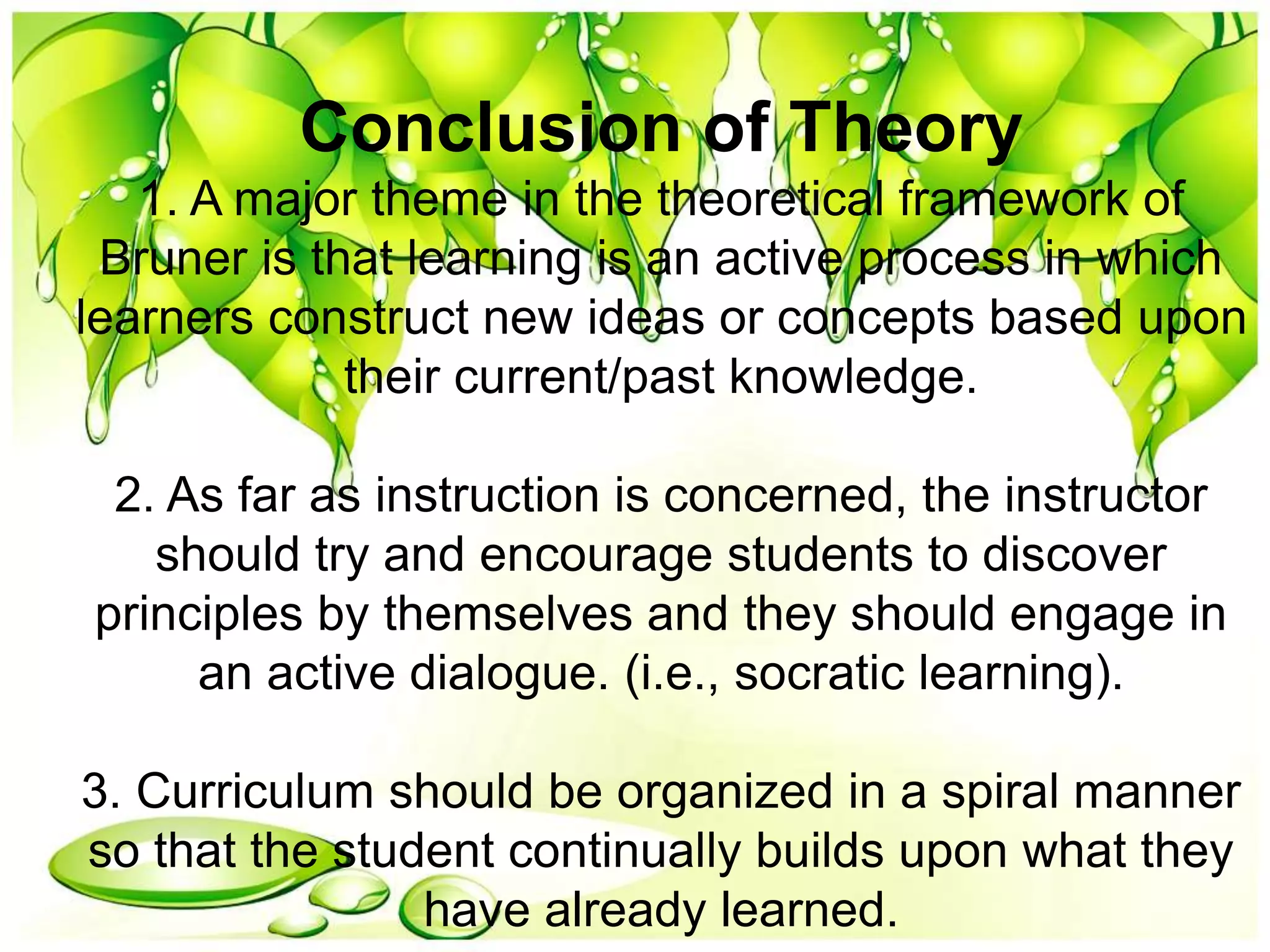 Conclusion of Theory
1. A major theme in the theoretical framework of
Bruner is that learning is an active process in which
learners construct new ideas or concepts based upon
their current/past knowledge.
2. As far as instruction is concerned, the instructor
should try and encourage students to discover
principles by themselves and they should engage in
an active dialogue. (i.e., socratic learning).
3. Curriculum should be organized in a spiral manner
so that the student continually builds upon what they
have already learned.
 