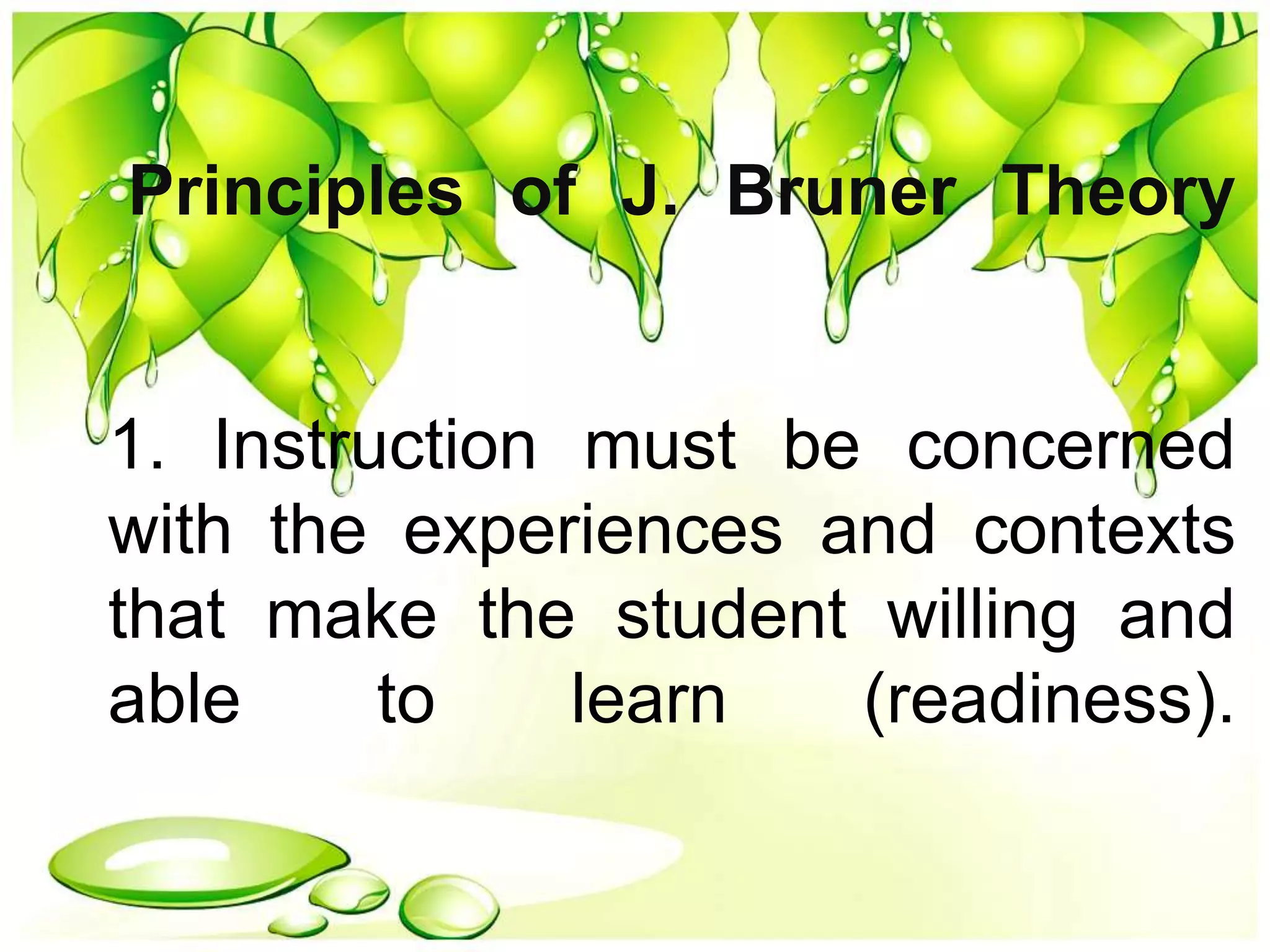 Principles of J. Bruner Theory
1. Instruction must be concerned
with the experiences and contexts
that make the student willing and
able to learn (readiness).
 