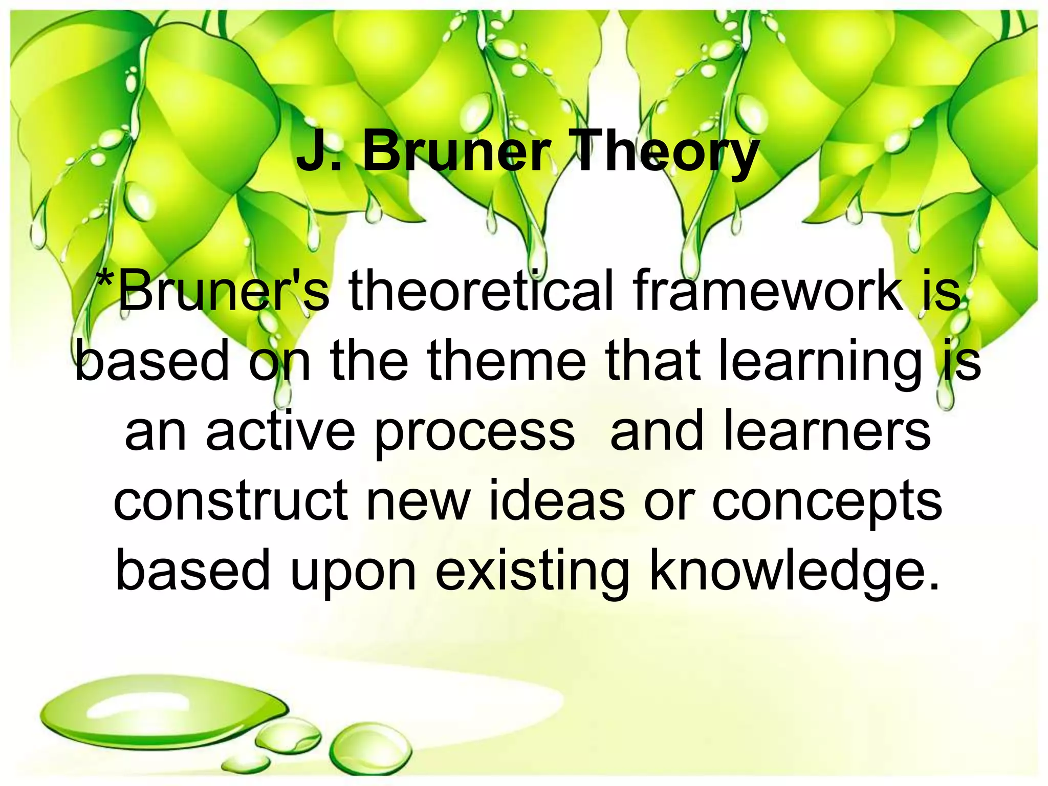 J. Bruner Theory
*Bruner's theoretical framework is
based on the theme that learning is
an active process and learners
construct new ideas or concepts
based upon existing knowledge.
 
