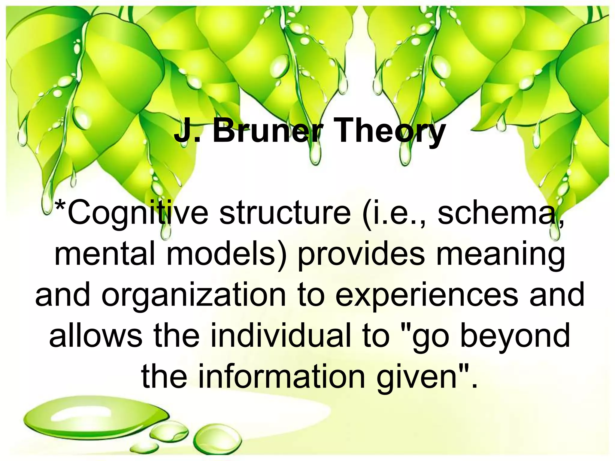 J. Bruner Theory
*Cognitive structure (i.e., schema,
mental models) provides meaning
and organization to experiences and
allows the individual to "go beyond
the information given".
 