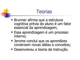 Teorias Brunner afirma que a estrutura cognitiva prévia do aluno é um fator essencial da aprendizagem; Essa aprendizagem é um processo interno; Jerome conclui que os aprendizes constroem novas idéias e conceitos;  Desenvolveu a teoria da instrução. 