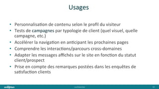 conﬁden'al	
   10	
  
Usages	
  
•  Personnalisa'on	
  de	
  contenu	
  selon	
  le	
  proﬁl	
  du	
  visiteur	
  
•  Tests	
  de	
  campagnes	
  par	
  typologie	
  de	
  client	
  (quel	
  visuel,	
  quelle	
  
campagne,	
  etc.)	
  
•  Accélérer	
  la	
  naviga'on	
  en	
  an'cipant	
  les	
  prochaines	
  pages	
  
•  Comprendre	
  les	
  interac'ons/parcours	
  cross-­‐domaines	
  
•  Adapter	
  les	
  messages	
  aﬃchés	
  sur	
  le	
  site	
  en	
  fonc'on	
  du	
  statut	
  
client/prospect	
  
•  Prise	
  en	
  compte	
  des	
  remarques	
  postées	
  dans	
  les	
  enquêtes	
  de	
  
sa'sfac'on	
  clients	
  
 