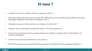 conﬁden'al	
   13	
  
Et	
  vous	
  ?	
  
•  Travaillez-­‐vous	
  sur	
  la	
  créa'on	
  de	
  la	
  vue	
  unique	
  du	
  client	
  ?	
  
•  Comment	
  faites-­‐vous	
  pour	
  casser	
  les	
  silos	
  des	
  diﬀérentes	
  sources	
  d’informa'on	
  (CRM	
  Vs	
  site	
  web,	
  
Campagnes	
  digitales	
  Vs	
  ventes	
  en	
  bou'ques,	
  etc.)	
  ?	
  
•  Interagissez-­‐vous	
  en	
  temps	
  réel	
  avec	
  les	
  visiteurs	
  de	
  votre	
  site	
  ?	
  
•  Exploitez-­‐vous	
  en	
  bou'que	
  les	
  données	
  online	
  ?	
  Et	
  réciproquement	
  ?	
  
•  Arrivez-­‐vous	
  à	
  suivre	
  les	
  parcours	
  clients	
  depuis	
  les	
  contenus	
  en	
  ligne	
  jusqu’à	
  la	
  ﬁnalisa'on	
  de	
  
l’achat	
  en	
  bou'que	
  ?	
  
•  Suivez-­‐vous	
  les	
  parcours	
  u'lisateurs	
  cross-­‐device	
  ?	
  
•  Comment	
  parvenez-­‐vous	
  à	
  a@ribuer	
  des	
  conversions	
  en	
  bou'que	
  à	
  des	
  campagnes	
  digitales	
  ?	
  
 