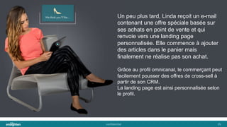 conﬁden'al	
   26	
  
Un peu plus tard, Linda reçoit un e-mail
contenant une offre spéciale basée sur
ses achats en point de vente et qui
renvoie vers une landing page
personnalisée. Elle commence à ajouter
des articles dans le panier mais
finalement ne réalise pas son achat.
Grâce au profil omnicanal, le commerçant peut
facilement pousser des offres de cross-sell à
partir de son CRM.
La landing page est ainsi personnalisée selon
le profil.
 