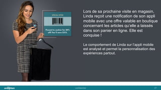 conﬁden'al	
   27	
  
Lors de sa prochaine visite en magasin,
Linda reçoit une notification de son appli
mobile avec une offre valable en boutique
concernant les articles qu’elle a laissés
dans son panier en ligne. Elle est
conquise !
Le comportement de Linda sur l’appli mobile
est analysé et permet la personnalisation des
expériences partout.
 