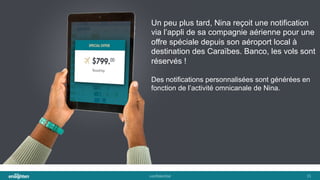 conﬁden'al	
   31	
  
Un peu plus tard, Nina reçoit une notification
via l’appli de sa compagnie aérienne pour une
offre spéciale depuis son aéroport local à
destination des Caraïbes. Banco, les vols sont
réservés !
Des notifications personnalisées sont générées en
fonction de l’activité omnicanale de Nina.
 