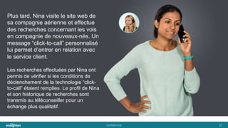 conﬁden'al	
   32	
  
Plus tard, Nina visite le site web de
sa compagnie aérienne et effectue
des recherches concernant les vols
en compagnie de nouveaux-nés. Un
message “click-to-call” personnalisé
lui permet d’entrer en relation avec
le service client.
Les recherches effectuées par Nina ont
permis de vérifier si les conditions de
déclenchement de la technologie “click-
to-call” étaient remplies. Le profil de Nina
et son historique de recherches sont
transmis au téléconseiller pour un
échange plus qualitatif.
 