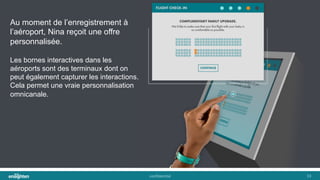 conﬁden'al	
   33	
  
Au moment de l’enregistrement à
l’aéroport, Nina reçoit une offre
personnalisée.
Les bornes interactives dans les
aéroports sont des terminaux dont on
peut également capturer les interactions.
Cela permet une vraie personnalisation
omnicanale.
 